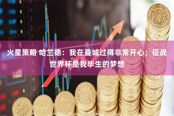 火星策略 哈兰德：我在曼城过得非常开心；征战世界杯是我毕生的梦想